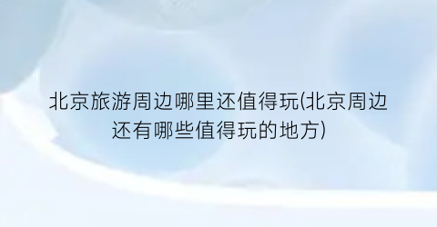 北京旅游周边哪里还值得玩(北京周边还有哪些值得玩的地方)