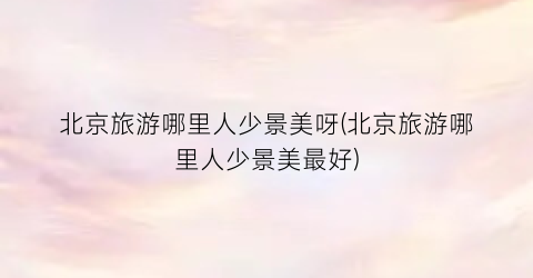北京旅游哪里人少景美呀(北京旅游哪里人少景美最好)