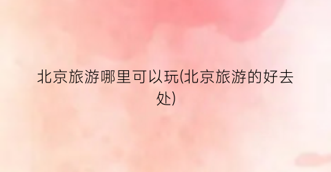 北京旅游哪里可以玩(北京旅游的好去处)