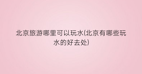 北京旅游哪里可以玩水(北京有哪些玩水的好去处)