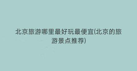北京旅游哪里最好玩最便宜(北京的旅游景点推荐)