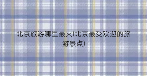 北京旅游哪里最火(北京最受欢迎的旅游景点)