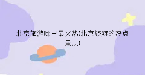 北京旅游哪里最火热(北京旅游的热点景点)