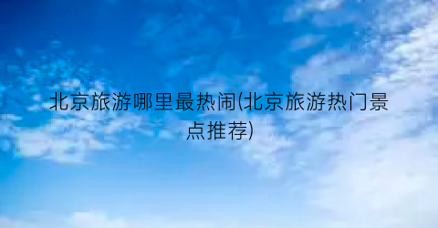 北京旅游哪里最热闹(北京旅游热门景点推荐)