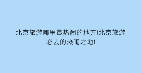 北京旅游哪里最热闹的地方(北京旅游必去的热闹之地)