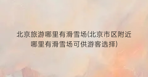 北京旅游哪里有滑雪场(北京市区附近哪里有滑雪场可供游客选择)