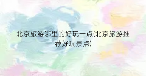 北京旅游哪里的好玩一点(北京旅游推荐好玩景点)
