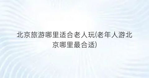 北京旅游哪里适合老人玩(老年人游北京哪里最合适)