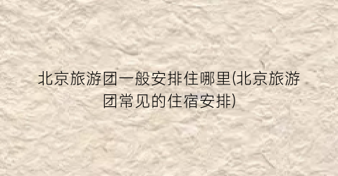 北京旅游团一般安排住哪里(北京旅游团常见的住宿安排)