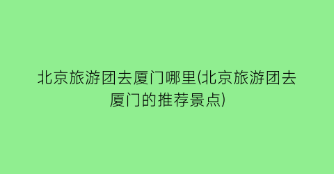 北京旅游团去厦门哪里(北京旅游团去厦门的推荐景点)