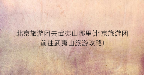 北京旅游团去武夷山哪里(北京旅游团前往武夷山旅游攻略)