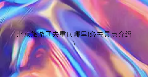 北京旅游团去重庆哪里(必去景点介绍)