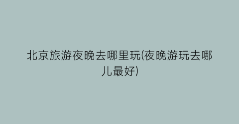 北京旅游夜晚去哪里玩(夜晚游玩去哪儿最好)