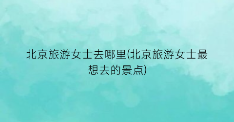 北京旅游女士去哪里(北京旅游女士最想去的景点)