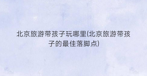 北京旅游带孩子玩哪里(北京旅游带孩子的最佳落脚点)