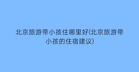 北京旅游带小孩住哪里好(北京旅游带小孩的住宿建议)