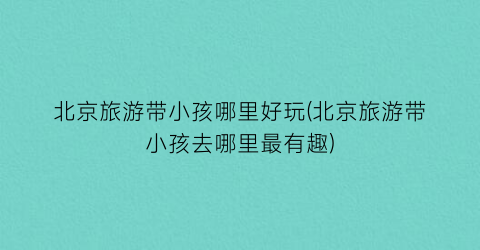北京旅游带小孩哪里好玩(北京旅游带小孩去哪里最有趣)