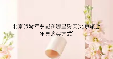 北京旅游年票能在哪里购买(北京旅游年票购买方式)