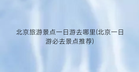 北京旅游景点一日游去哪里(北京一日游必去景点推荐)
