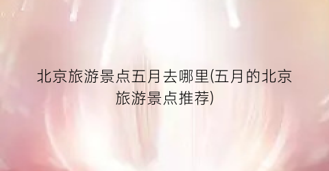 北京旅游景点五月去哪里(五月的北京旅游景点推荐)