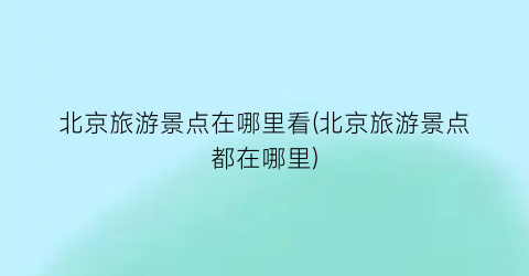 北京旅游景点在哪里看(北京旅游景点都在哪里)