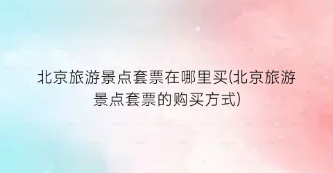 北京旅游景点套票在哪里买(北京旅游景点套票的购买方式)