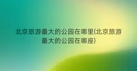 北京旅游最大的公园在哪里(北京旅游最大的公园在哪座)