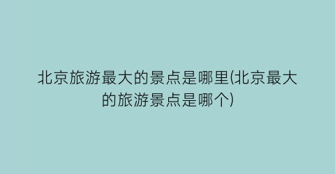 北京旅游最大的景点是哪里(北京最大的旅游景点是哪个)