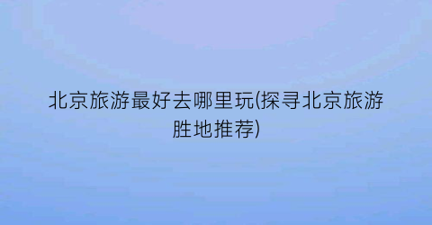 北京旅游最好去哪里玩(探寻北京旅游胜地推荐)