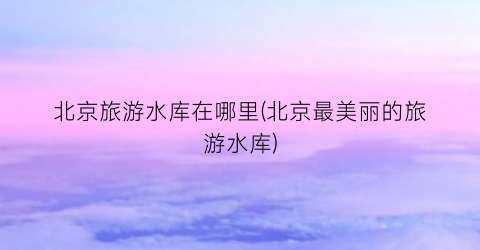 北京旅游水库在哪里(北京最美丽的旅游水库)