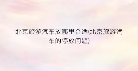 北京旅游汽车放哪里合适(北京旅游汽车的停放问题)