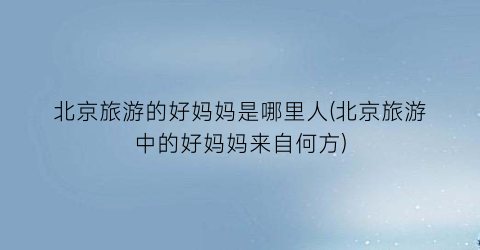 北京旅游的好妈妈是哪里人(北京旅游中的好妈妈来自何方)