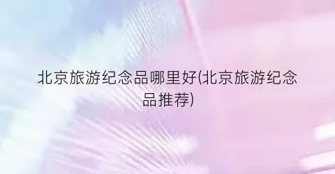 北京旅游纪念品哪里好(北京旅游纪念品推荐)
