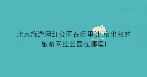 北京旅游网红公园在哪里(北京出名的旅游网红公园在哪里)