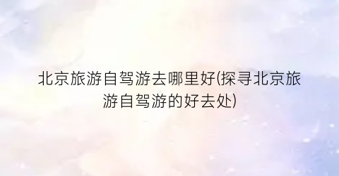 北京旅游自驾游去哪里好(探寻北京旅游自驾游的好去处)