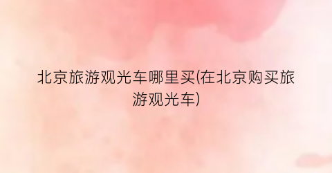 北京旅游观光车哪里买(在北京购买旅游观光车)