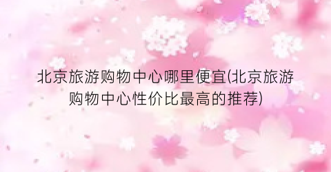 北京旅游购物中心哪里便宜(北京旅游购物中心性价比最高的推荐)