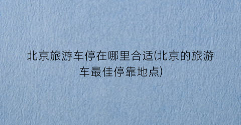 北京旅游车停在哪里合适(北京的旅游车最佳停靠地点)