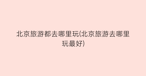 北京旅游都去哪里玩(北京旅游去哪里玩最好)