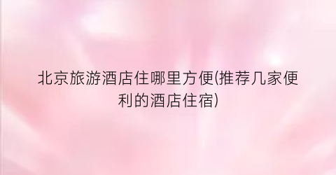 北京旅游酒店住哪里方便(推荐几家便利的酒店住宿)