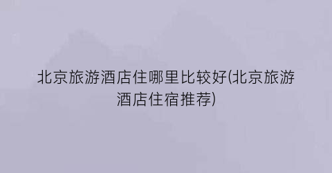 北京旅游酒店住哪里比较好(北京旅游酒店住宿推荐)