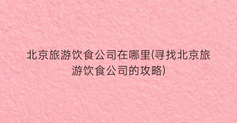 北京旅游饮食公司在哪里(寻找北京旅游饮食公司的攻略)