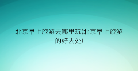 北京早上旅游去哪里玩(北京早上旅游的好去处)