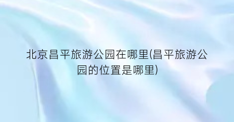 北京昌平旅游公园在哪里(昌平旅游公园的位置是哪里)