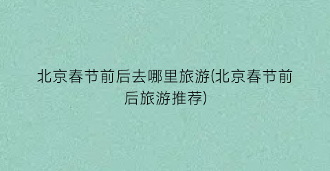 北京春节前后去哪里旅游(北京春节前后旅游推荐)
