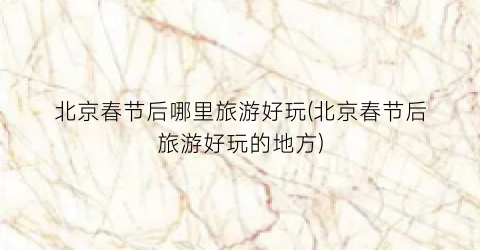 北京春节后哪里旅游好玩(北京春节后旅游好玩的地方)