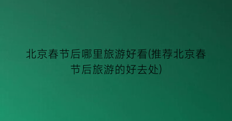 北京春节后哪里旅游好看(推荐北京春节后旅游的好去处)