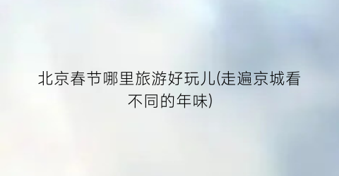 北京春节哪里旅游好玩儿(走遍京城看不同的年味)