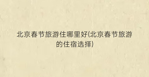 北京春节旅游住哪里好(北京春节旅游的住宿选择)