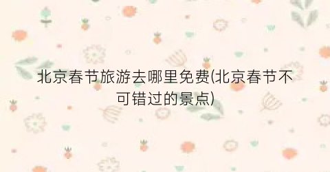北京春节旅游去哪里免费(北京春节不可错过的景点)